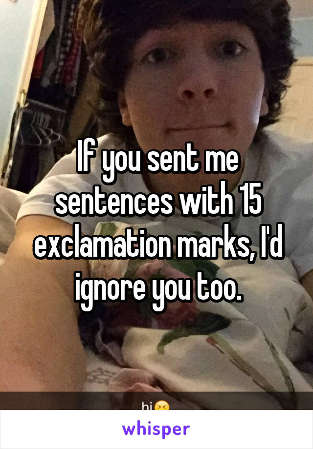 If you sent me sentences with 15 exclamation marks, I'd ignore you too.
