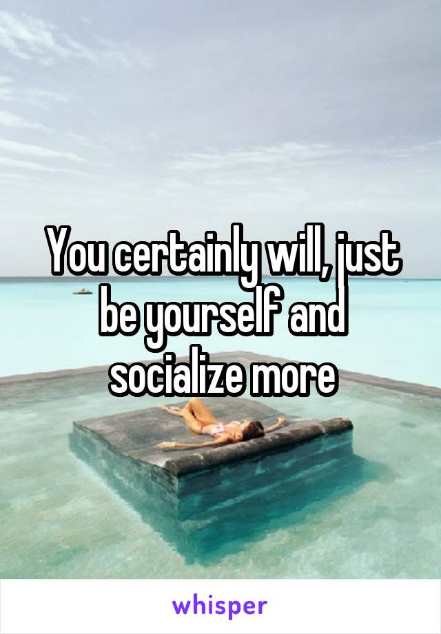 You certainly will, just be yourself and socialize more