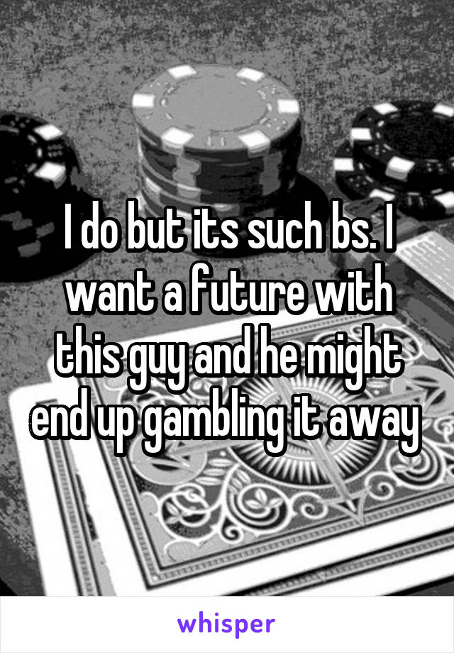 I do but its such bs. I want a future with this guy and he might end up gambling it away 