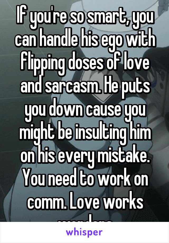 If you're so smart, you can handle his ego with flipping doses of love and sarcasm. He puts you down cause you might be insulting him on his every mistake. You need to work on comm. Love works wonders