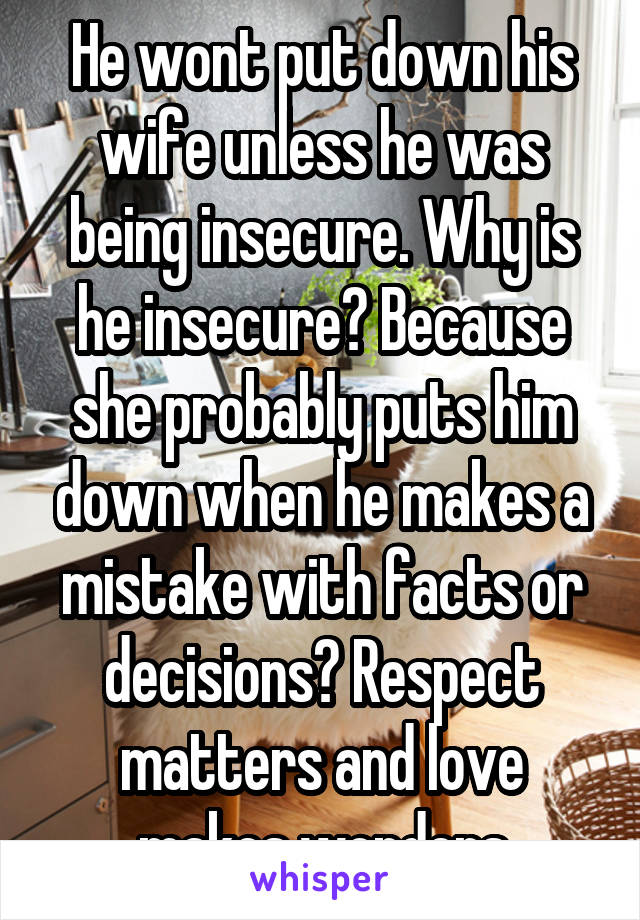 He wont put down his wife unless he was being insecure. Why is he insecure? Because she probably puts him down when he makes a mistake with facts or decisions? Respect matters and love makes wonders