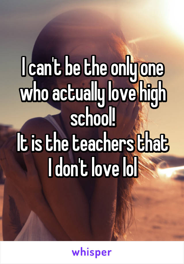 I can't be the only one who actually love high school!
It is the teachers that I don't love lol
