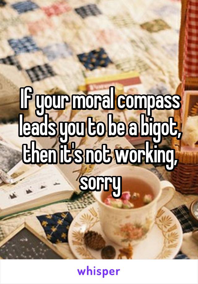 If your moral compass leads you to be a bigot, then it's not working, sorry