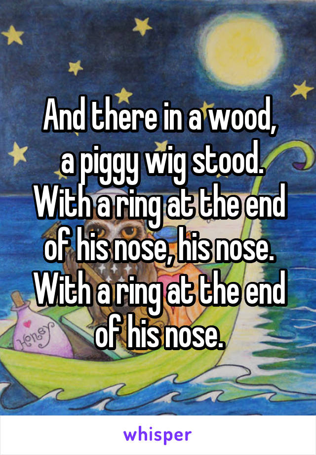 And there in a wood,
 a piggy wig stood.
With a ring at the end of his nose, his nose.
With a ring at the end of his nose.