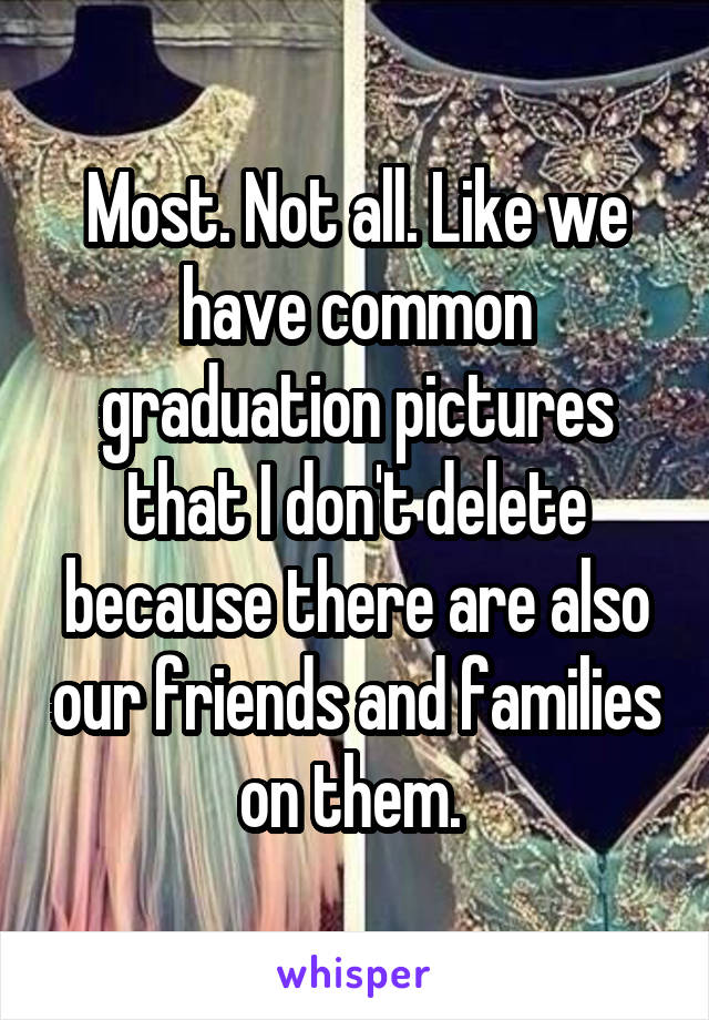 Most. Not all. Like we have common graduation pictures that I don't delete because there are also our friends and families on them. 