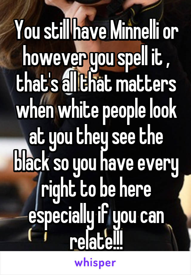 You still have Minnelli or however you spell it , that's all that matters when white people look at you they see the black so you have every right to be here especially if you can relate!!!
