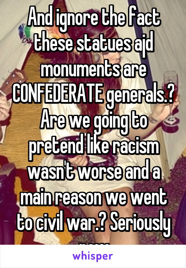 And ignore the fact these statues ajd monuments are CONFEDERATE generals.? Are we going to pretend like racism wasn't worse and a main reason we went to civil war.? Seriously now