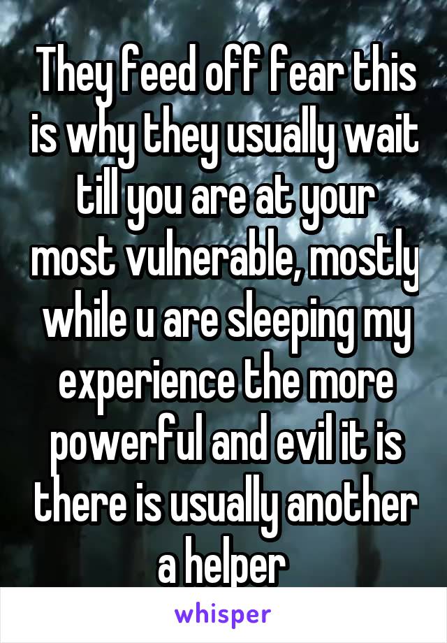 They feed off fear this is why they usually wait till you are at your most vulnerable, mostly while u are sleeping my experience the more powerful and evil it is there is usually another a helper 