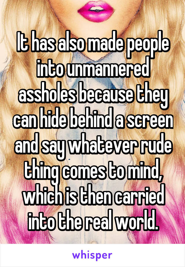 It has also made people into unmannered assholes because they can hide behind a screen and say whatever rude thing comes to mind, which is then carried into the real world.