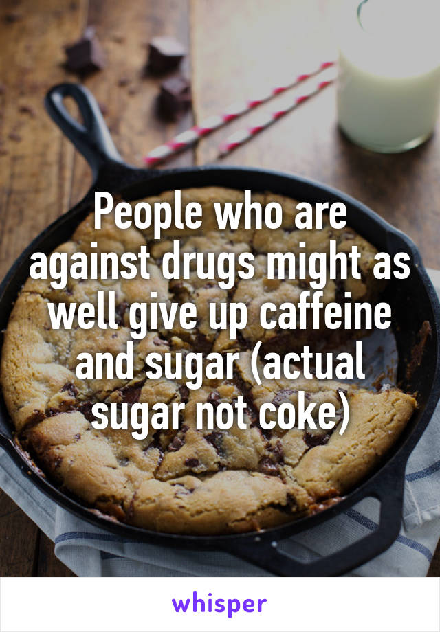 People who are against drugs might as well give up caffeine and sugar (actual sugar not coke)