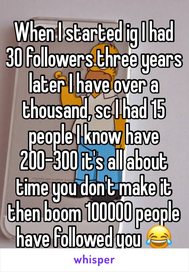 When I started ig I had 30 followers three years later I have over a thousand, sc I had 15 people I know have 200-300 it's all about time you don't make it then boom 100000 people have followed you 😂