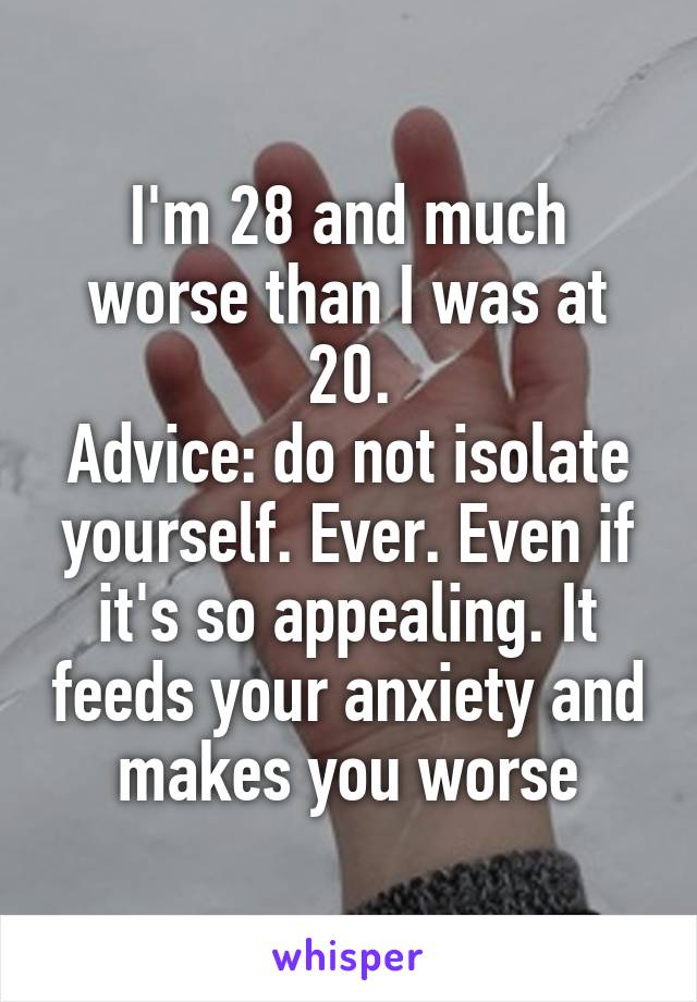 I'm 28 and much worse than I was at 20.
Advice: do not isolate yourself. Ever. Even if it's so appealing. It feeds your anxiety and makes you worse