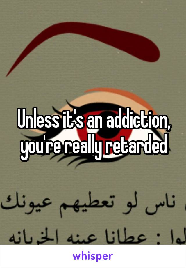 Unless it's an addiction, you're really retarded