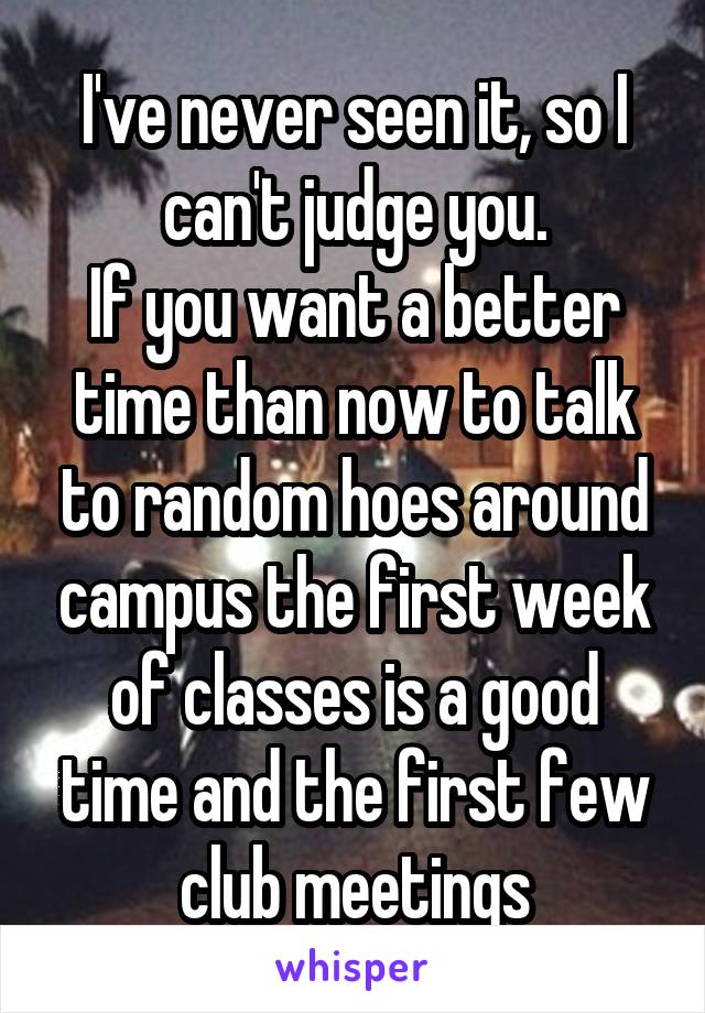 I've never seen it, so I can't judge you.
If you want a better time than now to talk to random hoes around campus the first week of classes is a good time and the first few club meetings