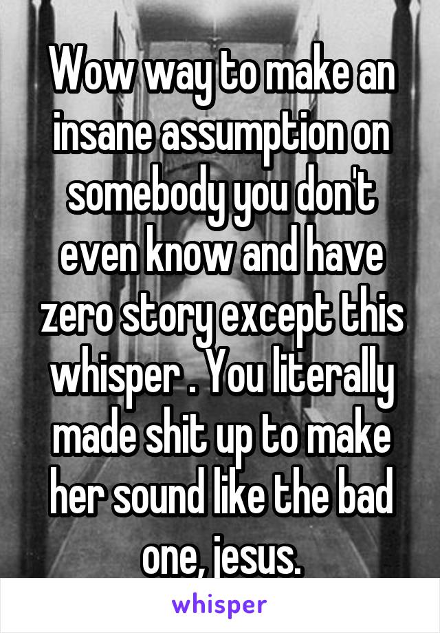 Wow way to make an insane assumption on somebody you don't even know and have zero story except this whisper . You literally made shit up to make her sound like the bad one, jesus.