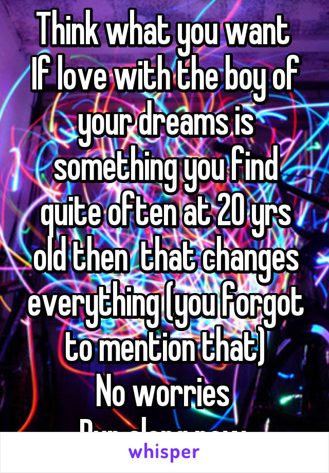 Think what you want 
If love with the boy of your dreams is something you find quite often at 20 yrs old then  that changes everything (you forgot to mention that)
No worries 
Run along now 