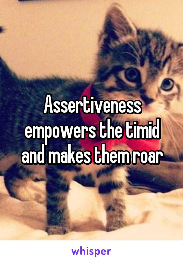 Assertiveness empowers the timid and makes them roar