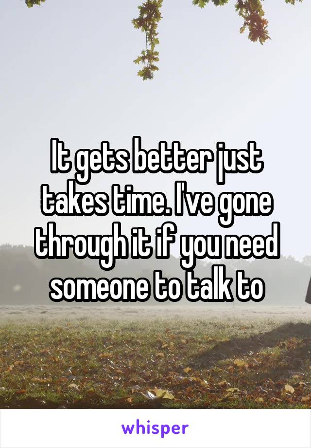 It gets better just takes time. I've gone through it if you need someone to talk to