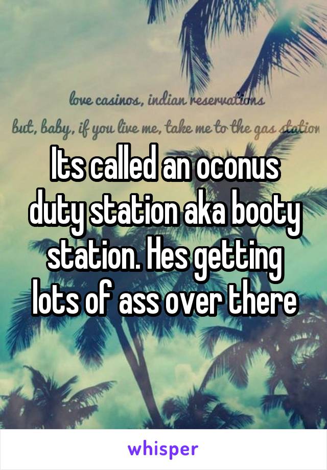 Its called an oconus duty station aka booty station. Hes getting lots of ass over there