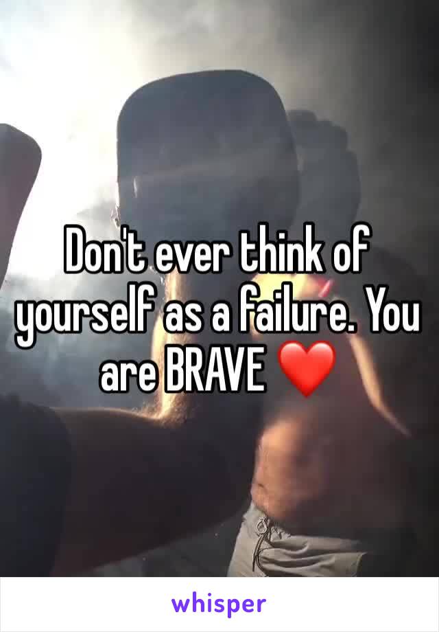 Don't ever think of yourself as a failure. You are BRAVE ❤️