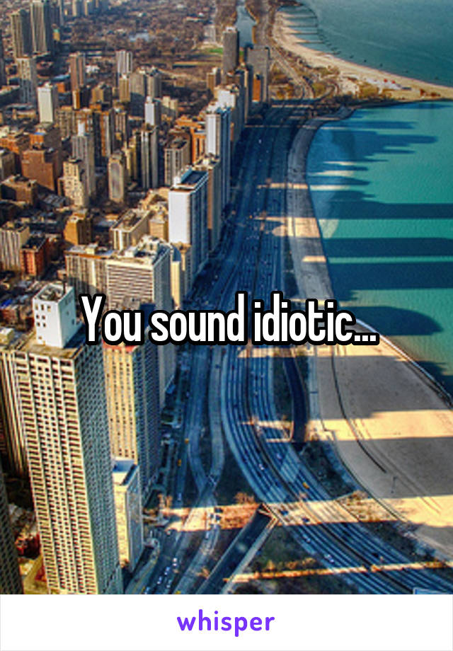 You sound idiotic...
