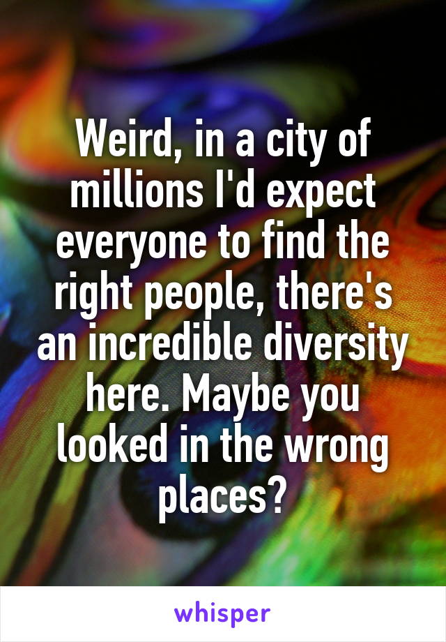 Weird, in a city of millions I'd expect everyone to find the right people, there's an incredible diversity here. Maybe you looked in the wrong places?