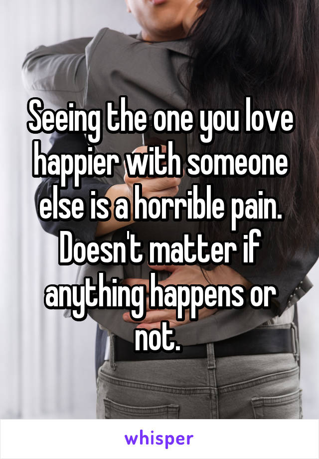 Seeing the one you love happier with someone else is a horrible pain. Doesn't matter if anything happens or not. 