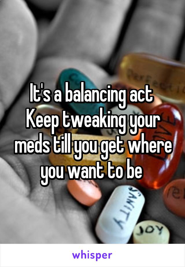 It's a balancing act 
Keep tweaking your meds till you get where you want to be 