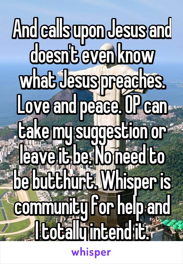 And calls upon Jesus and doesn't even know what Jesus preaches. Love and peace. OP can take my suggestion or leave it be. No need to be butthurt. Whisper is community for help and I totally intend it.