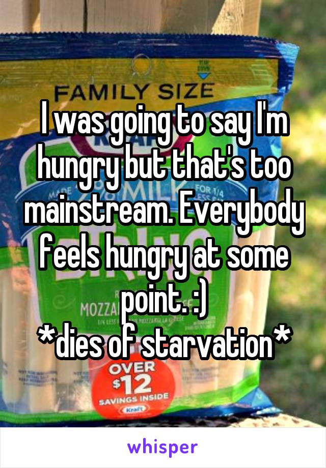 I was going to say I'm hungry but that's too mainstream. Everybody feels hungry at some point. :)
*dies of starvation*