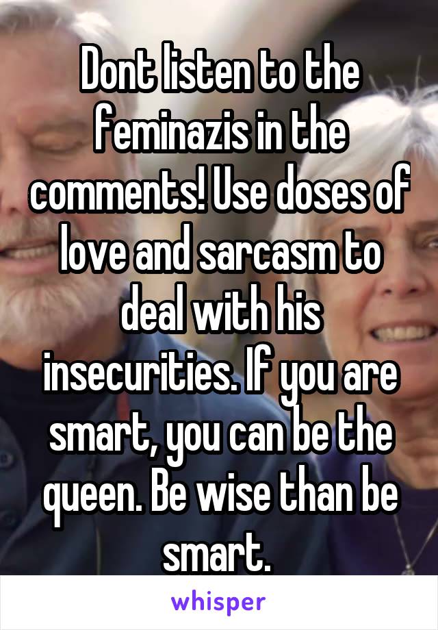 Dont listen to the feminazis in the comments! Use doses of love and sarcasm to deal with his insecurities. If you are smart, you can be the queen. Be wise than be smart. 