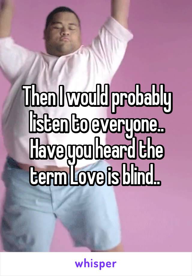 Then I would probably listen to everyone.. Have you heard the term Love is blind.. 