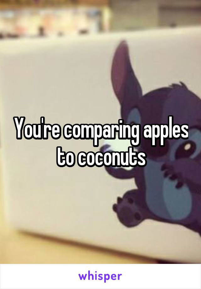 You're comparing apples to coconuts