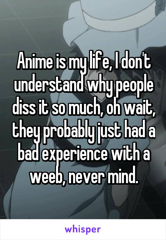 Anime is my life, I don't understand why people diss it so much, oh wait, they probably just had a bad experience with a weeb, never mind.