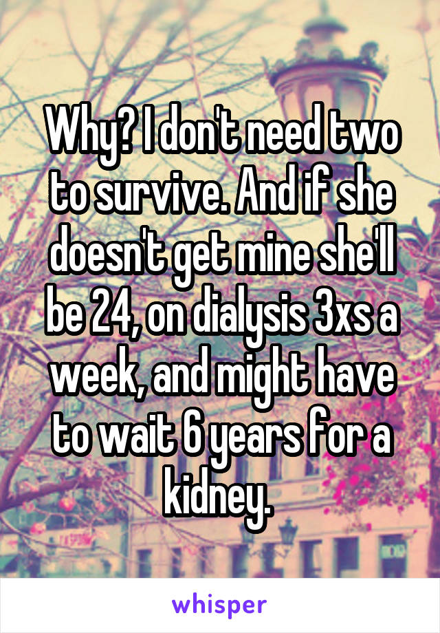 Why? I don't need two to survive. And if she doesn't get mine she'll be 24, on dialysis 3xs a week, and might have to wait 6 years for a kidney. 