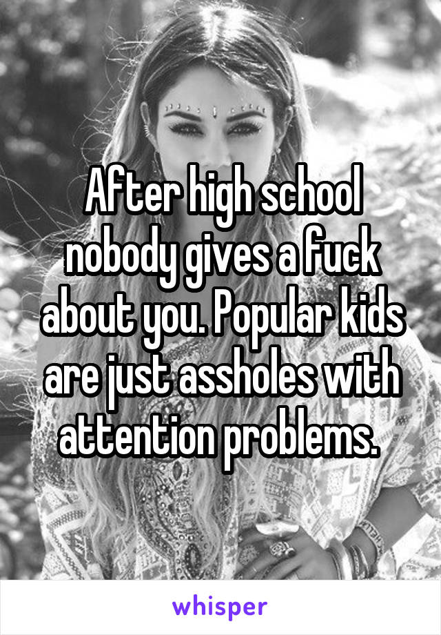 After high school nobody gives a fuck about you. Popular kids are just assholes with attention problems. 