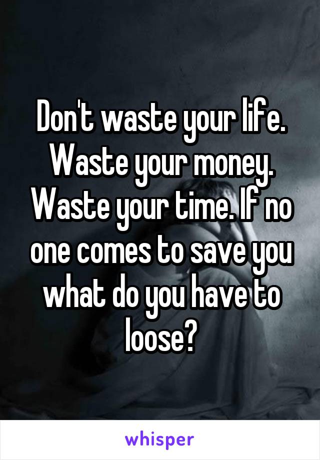 Don't waste your life. Waste your money. Waste your time. If no one comes to save you what do you have to loose?