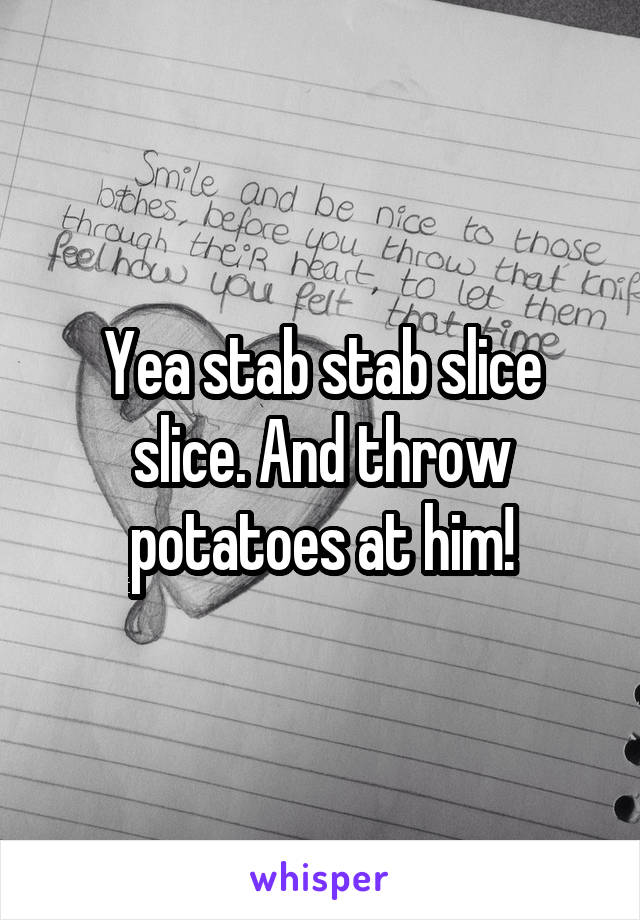 Yea stab stab slice slice. And throw potatoes at him!