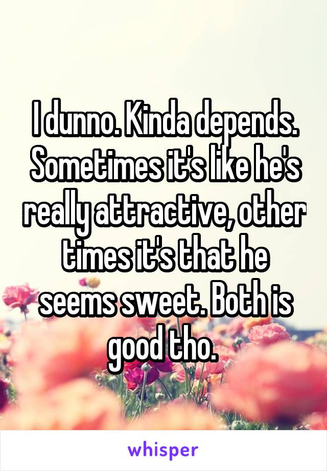 I dunno. Kinda depends. Sometimes it's like he's really attractive, other times it's that he seems sweet. Both is good tho. 