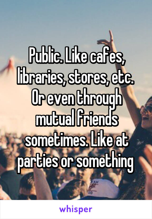 Public. Like cafes, libraries, stores, etc. 
Or even through mutual friends sometimes. Like at parties or something 