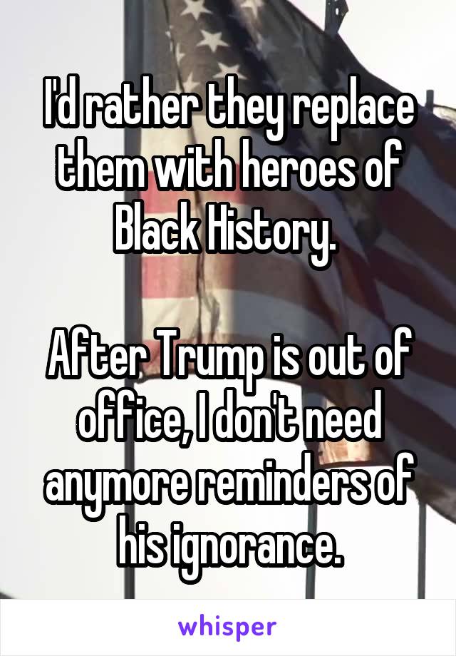 I'd rather they replace them with heroes of Black History. 

After Trump is out of office, I don't need anymore reminders of his ignorance.
