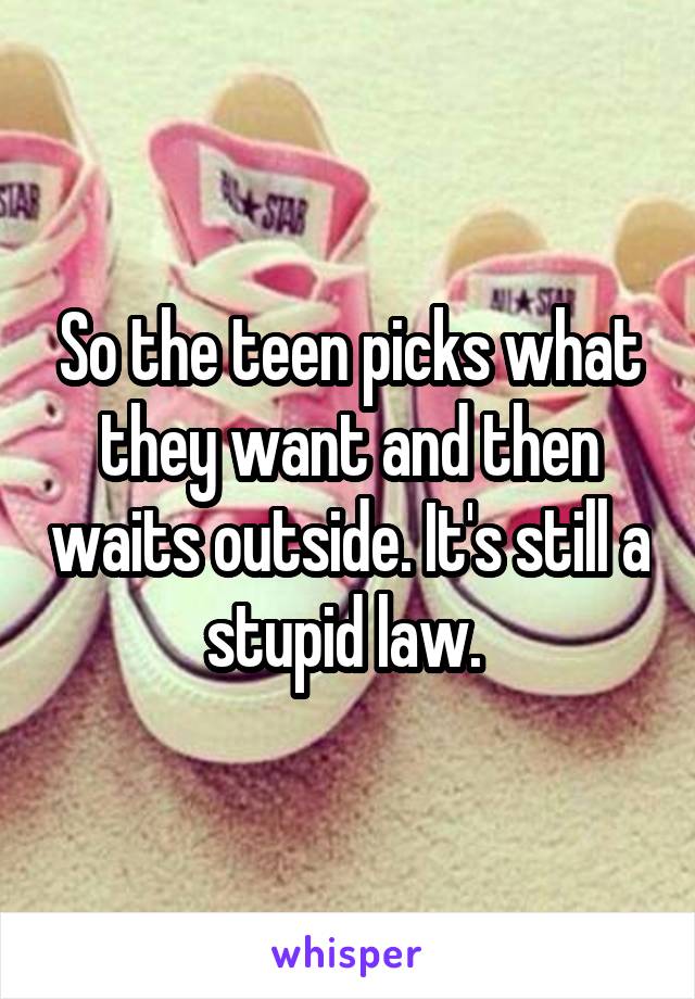 So the teen picks what they want and then waits outside. It's still a stupid law. 