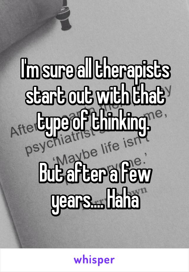 I'm sure all therapists start out with that type of thinking. 

But after a few years.... Haha