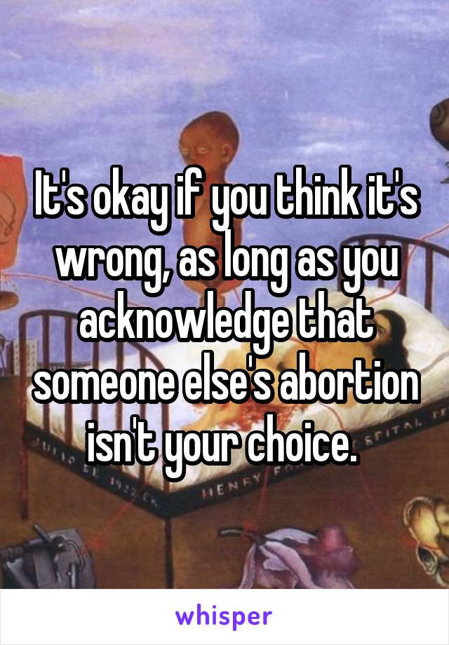 It's okay if you think it's wrong, as long as you acknowledge that someone else's abortion isn't your choice. 