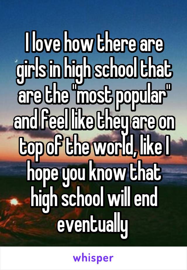 I love how there are girls in high school that are the "most popular" and feel like they are on top of the world, like I hope you know that high school will end eventually 