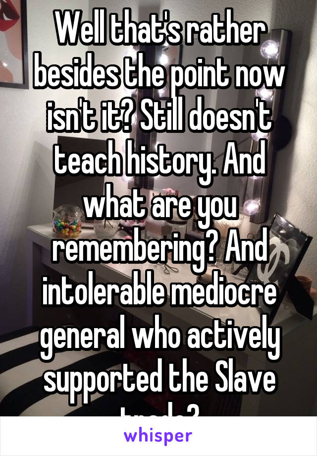 Well that's rather besides the point now isn't it? Still doesn't teach history. And what are you remembering? And intolerable mediocre general who actively supported the Slave trade?