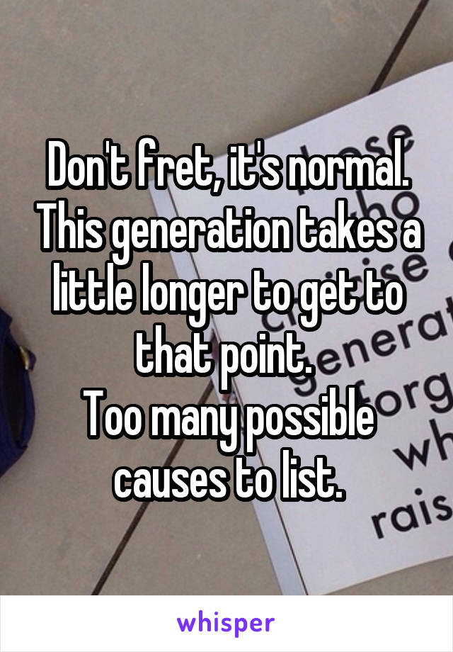 Don't fret, it's normal. This generation takes a little longer to get to that point. 
Too many possible causes to list.