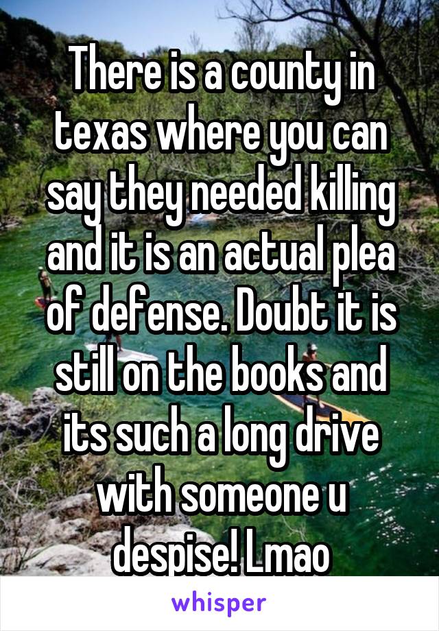 There is a county in texas where you can say they needed killing and it is an actual plea of defense. Doubt it is still on the books and its such a long drive with someone u despise! Lmao
