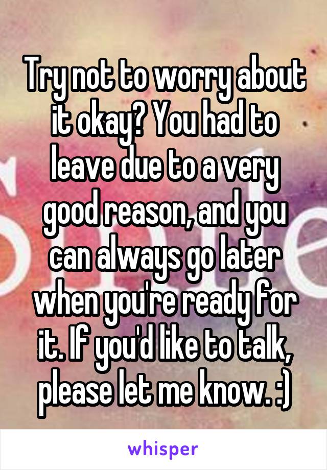 Try not to worry about it okay? You had to leave due to a very good reason, and you can always go later when you're ready for it. If you'd like to talk, please let me know. :)