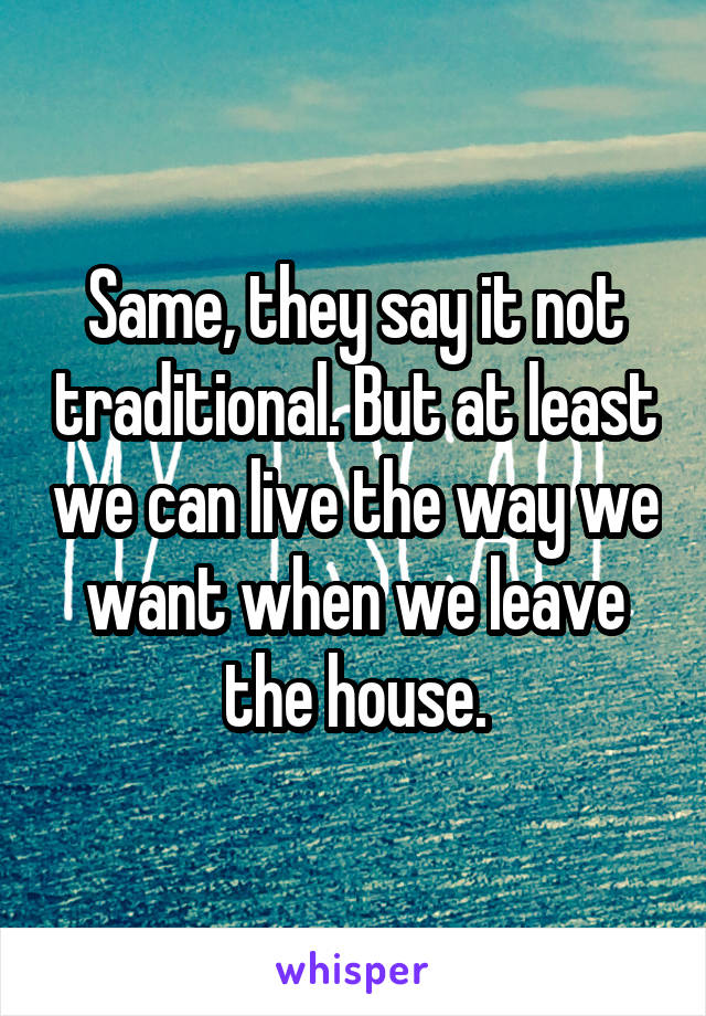 Same, they say it not traditional. But at least we can live the way we want when we leave the house.